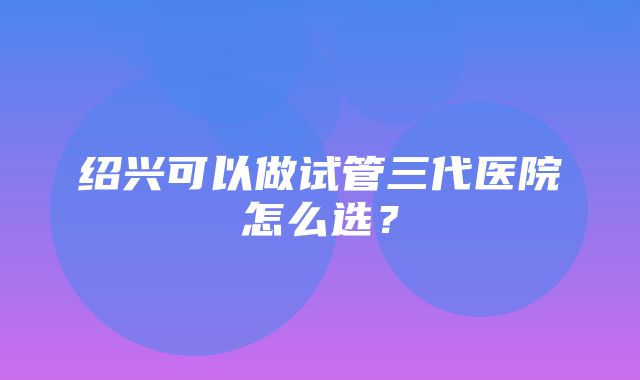 绍兴可以做试管三代医院怎么选？