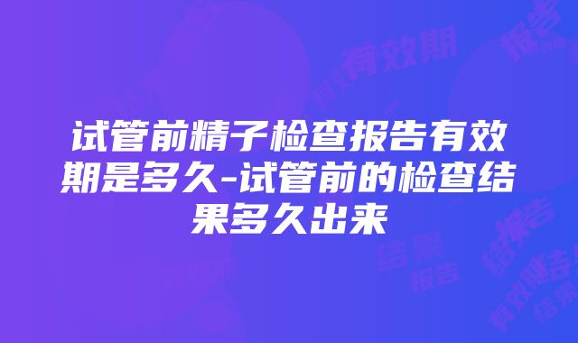 试管前精子检查报告有效期是多久-试管前的检查结果多久出来