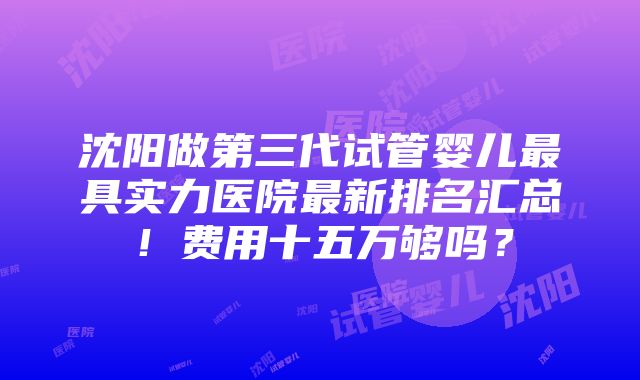 沈阳做第三代试管婴儿最具实力医院最新排名汇总！费用十五万够吗？