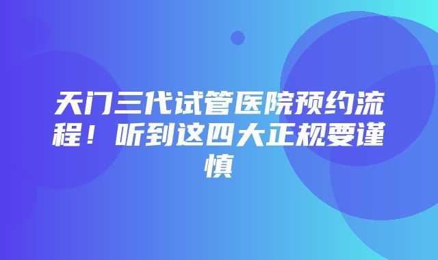 天门三代试管医院预约流程！听到这四大正规要谨慎