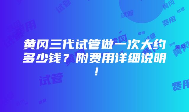 黄冈三代试管做一次大约多少钱？附费用详细说明！