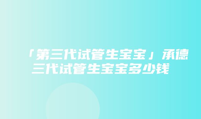 「第三代试管生宝宝」承德三代试管生宝宝多少钱