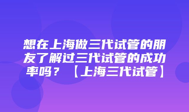 想在上海做三代试管的朋友了解过三代试管的成功率吗？【上海三代试管】