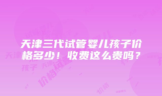 天津三代试管婴儿孩子价格多少！收费这么贵吗？