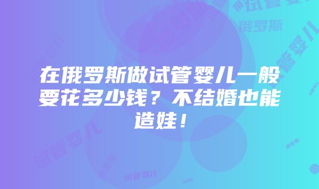 在俄罗斯做试管婴儿一般要花多少钱？不结婚也能造娃！