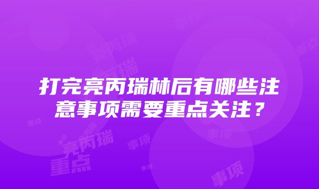 打完亮丙瑞林后有哪些注意事项需要重点关注？