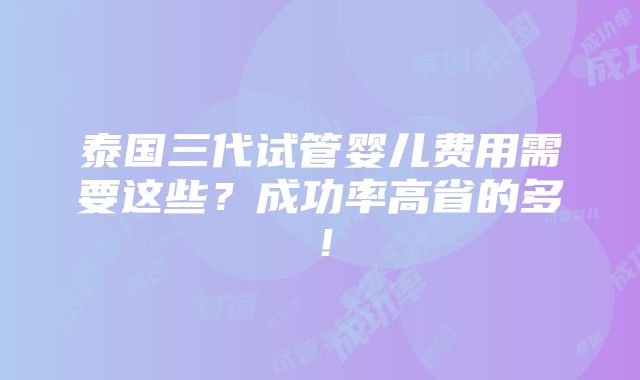 泰国三代试管婴儿费用需要这些？成功率高省的多！