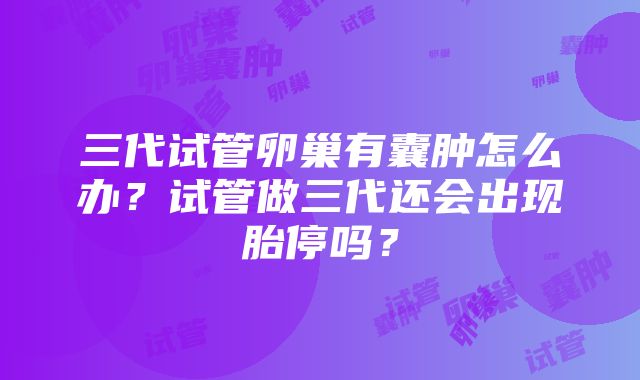 三代试管卵巢有囊肿怎么办？试管做三代还会出现胎停吗？