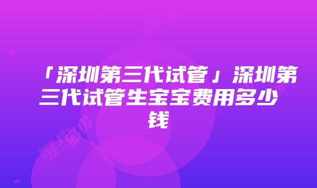 「深圳第三代试管」深圳第三代试管生宝宝费用多少钱