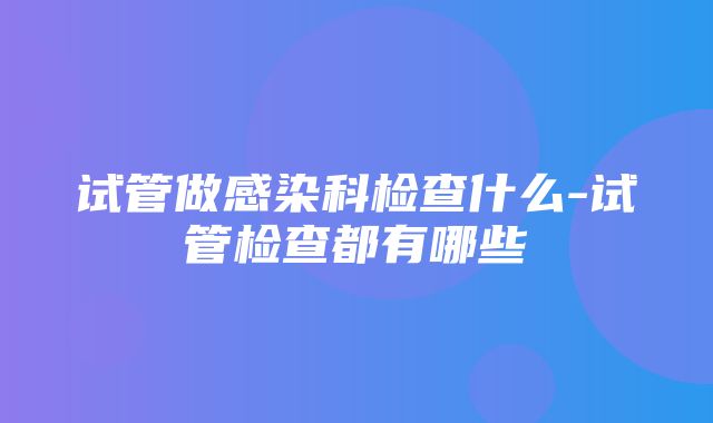 试管做感染科检查什么-试管检查都有哪些