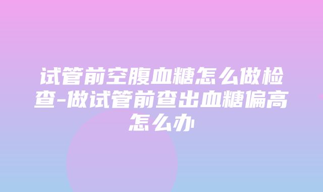 试管前空腹血糖怎么做检查-做试管前查出血糖偏高怎么办