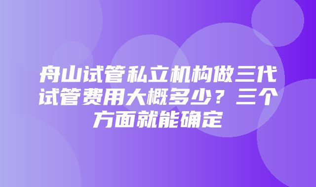 舟山试管私立机构做三代试管费用大概多少？三个方面就能确定