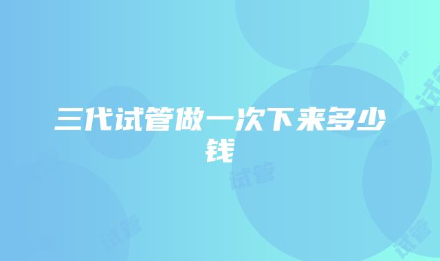 三代试管做一次下来多少钱