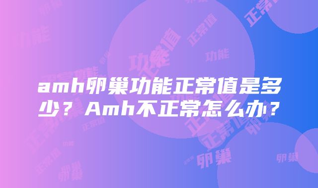 amh卵巢功能正常值是多少？Amh不正常怎么办？