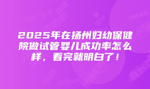 2025年在扬州妇幼保健院做试管婴儿成功率怎么样，看完就明白了！