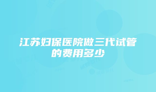 江苏妇保医院做三代试管的费用多少