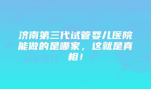 济南第三代试管婴儿医院能做的是哪家，这就是真相！