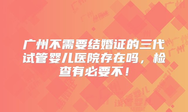 广州不需要结婚证的三代试管婴儿医院存在吗，检查有必要不！