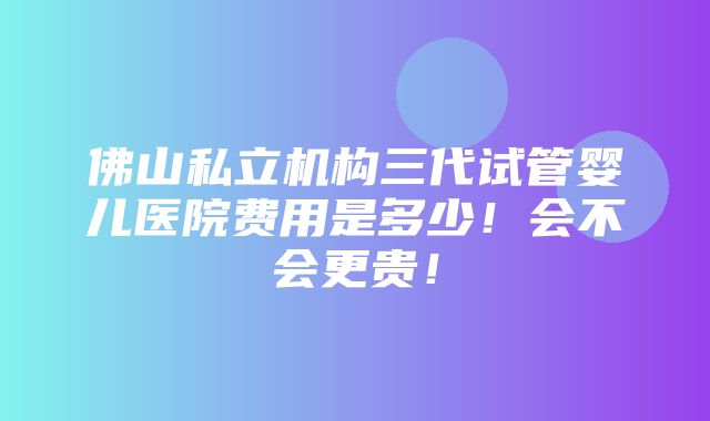 佛山私立机构三代试管婴儿医院费用是多少！会不会更贵！