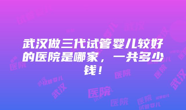 武汉做三代试管婴儿较好的医院是哪家，一共多少钱！