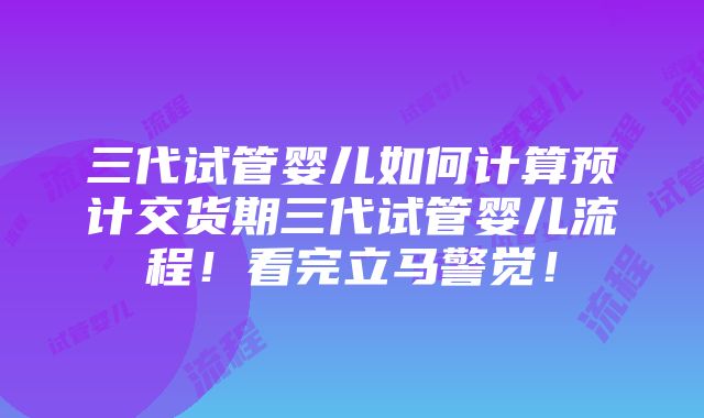 三代试管婴儿如何计算预计交货期三代试管婴儿流程！看完立马警觉！