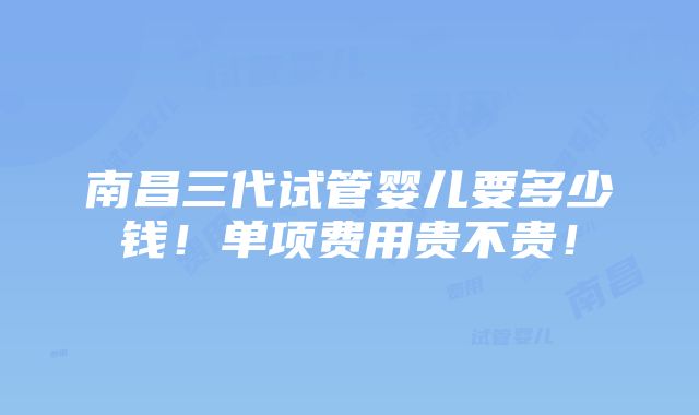 南昌三代试管婴儿要多少钱！单项费用贵不贵！