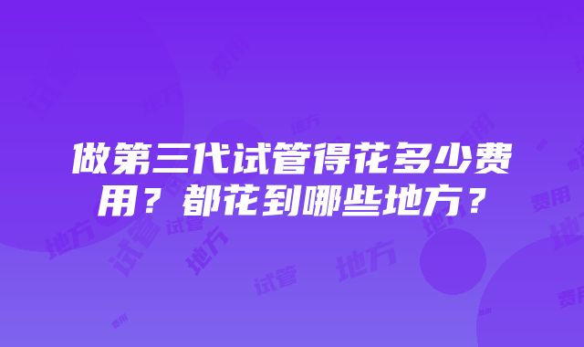 做第三代试管得花多少费用？都花到哪些地方？