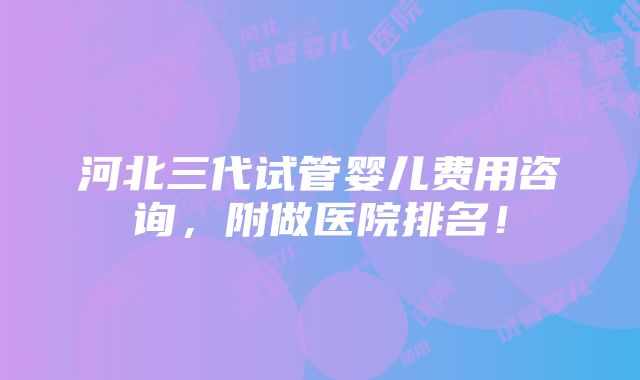 河北三代试管婴儿费用咨询，附做医院排名！