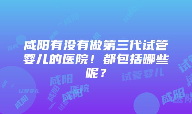 咸阳有没有做第三代试管婴儿的医院！都包括哪些呢？