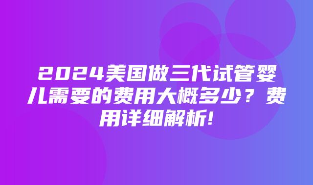 2024美国做三代试管婴儿需要的费用大概多少？费用详细解析!