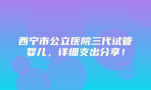 西宁市公立医院三代试管婴儿，详细支出分享！