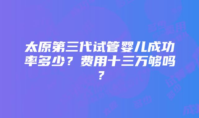 太原第三代试管婴儿成功率多少？费用十三万够吗？