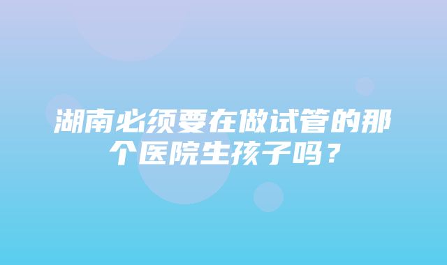 湖南必须要在做试管的那个医院生孩子吗？