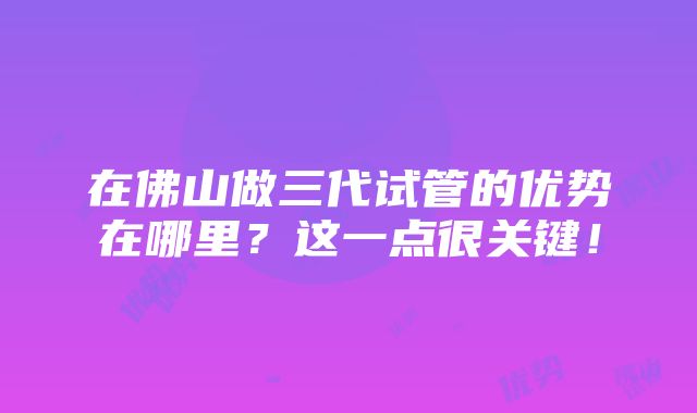 在佛山做三代试管的优势在哪里？这一点很关键！