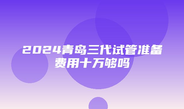 2024青岛三代试管准备费用十万够吗