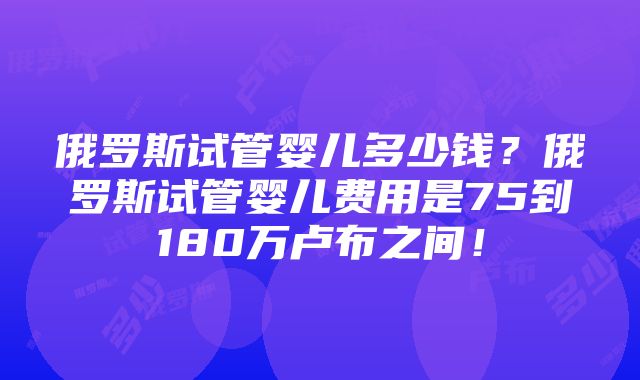 俄罗斯试管婴儿多少钱？俄罗斯试管婴儿费用是75到180万卢布之间！