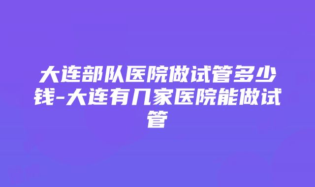 大连部队医院做试管多少钱-大连有几家医院能做试管