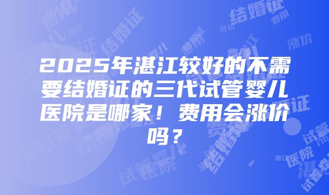 2025年湛江较好的不需要结婚证的三代试管婴儿医院是哪家！费用会涨价吗？