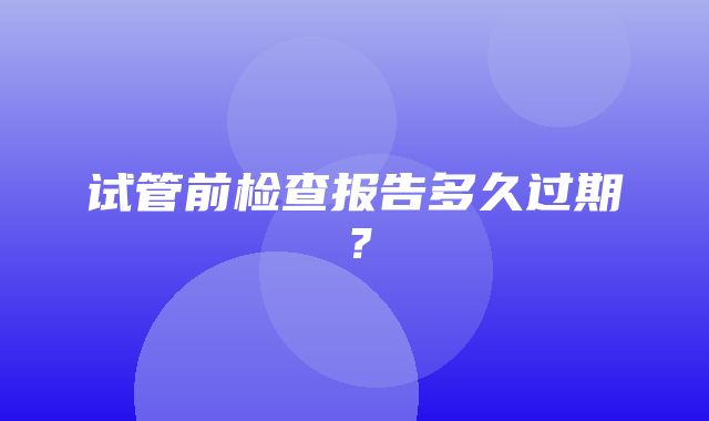 试管前检查报告多久过期？