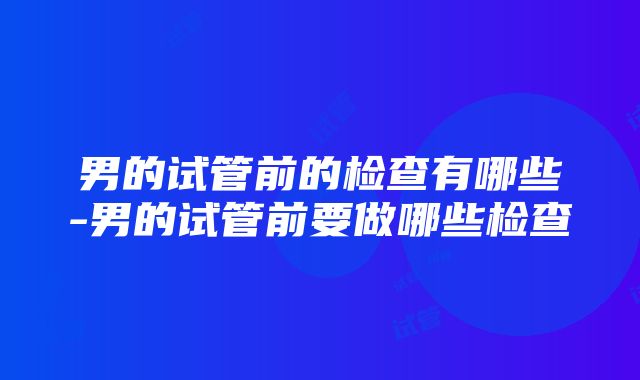 男的试管前的检查有哪些-男的试管前要做哪些检查