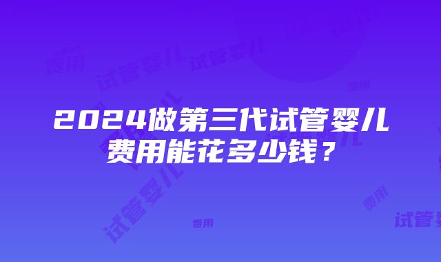 2024做第三代试管婴儿费用能花多少钱？