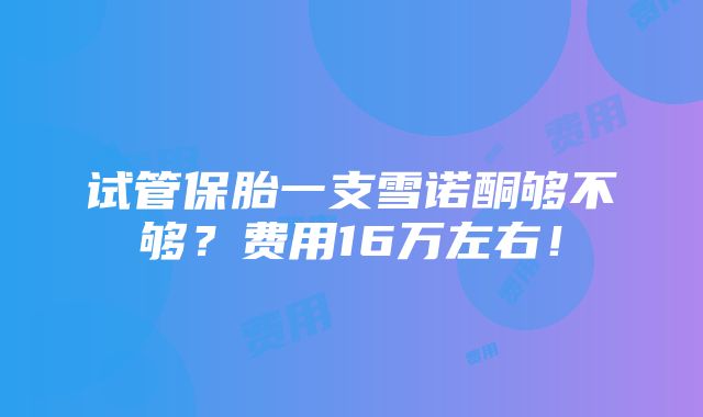 试管保胎一支雪诺酮够不够？费用16万左右！