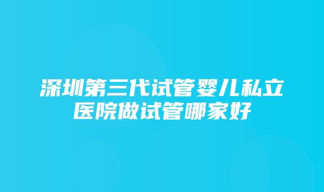 深圳第三代试管婴儿私立医院做试管哪家好