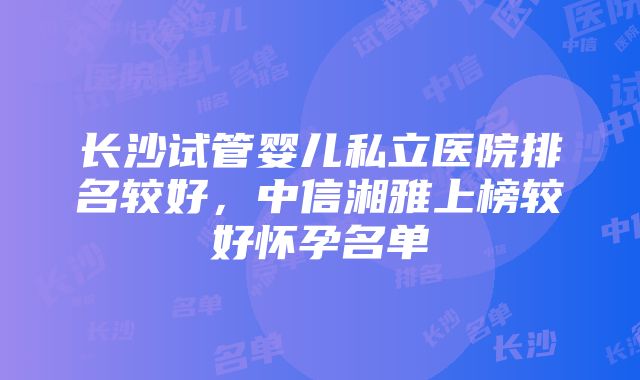 长沙试管婴儿私立医院排名较好，中信湘雅上榜较好怀孕名单