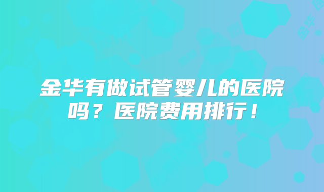 金华有做试管婴儿的医院吗？医院费用排行！