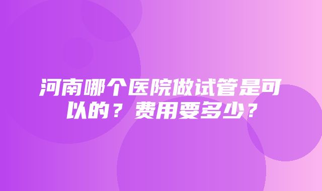 河南哪个医院做试管是可以的？费用要多少？