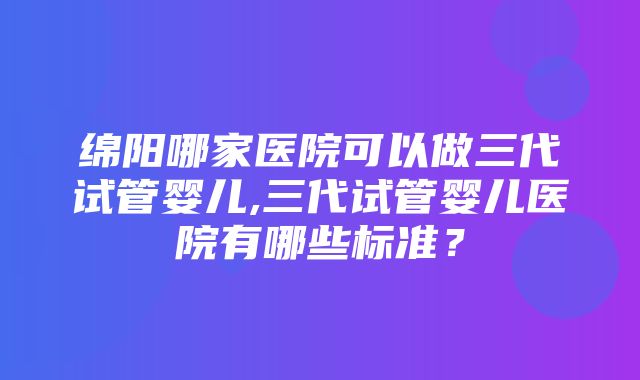 绵阳哪家医院可以做三代试管婴儿,三代试管婴儿医院有哪些标准？