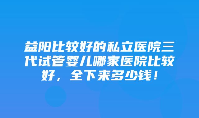 益阳比较好的私立医院三代试管婴儿哪家医院比较好，全下来多少钱！