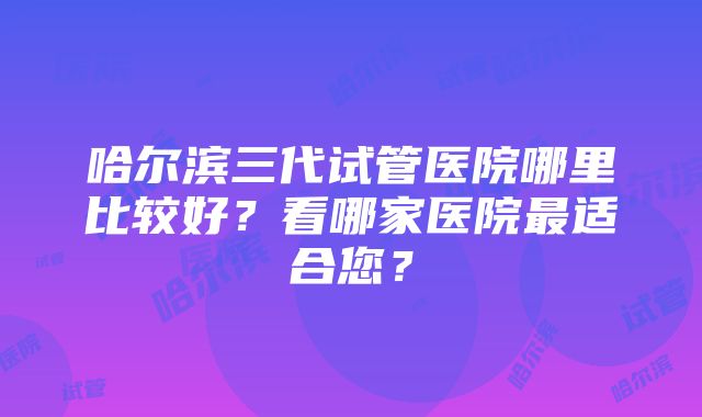 哈尔滨三代试管医院哪里比较好？看哪家医院最适合您？