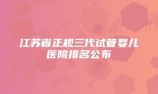 江苏省正规三代试管婴儿医院排名公布